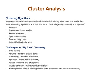 Cluster Analysis
Clustering Algorithms
Hundreds of spatial, mathematical and statistical clustering algorithms are available –
many clustering algorithms are “admissible” – but no single algorithm alone is “optimal”
• K-means
• Gaussian mixture models
• Kernel K-means
• Spectral Clustering
• Nearest neighbour
• Latent Dirichlet Allocation
Challenges in “Big Data” Clustering
• Data quality
• Volume – number of data items
• Cardinality – number of clusters
• Synergy – measures of similarity
• Values – outliers and exceptions
• Cluster accuracy - validity and verification
• Homogeneous versus heterogeneous data (structured and unstructured data)
 