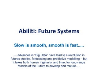Abiliti: Future Systems
Slow is smooth, smooth is fast.....
.....advances in “Big Data” have lead to a revolution in
futures studies, forecasting and predictive modelling – but
it takes both human ingenuity, and time, for long-range
Models of the Future to develop and mature.....
 