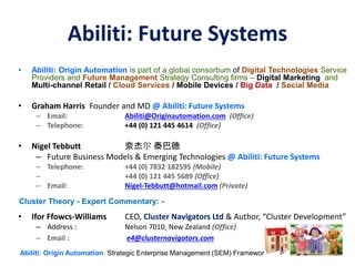 Abiliti: Future Systems
• Abiliti: Origin Automation is part of a global consortium of Digital Technologies Service
Providers and Future Management Strategy Consulting firms – Digital Marketing and
Multi-channel Retail / Cloud Services / Mobile Devices / Big Data / Social Media
• Graham Harris Founder and MD @ Abiliti: Future Systems
– Email: Abiliti@Originautomation.com (Office)
– Telephone: +44 (0) 121 445 4614 (Office)
• Nigel Tebbutt 奈杰尔 泰巴德
– Future Business Models & Emerging Technologies @ Abiliti: Future Systems
– Telephone: +44 (0) 7832 182595 (Mobile)
– +44 (0) 121 445 5689 (Office)
– Email: Nigel-Tebbutt@hotmail.com (Private)
• Ifor Ffowcs-Williams CEO, Cluster Navigators Ltd & Author, “Cluster Development”
– Address : Nelson 7010, New Zealand (Office)
– Email : e4@clusternavigators.com
Abiliti: Origin Automation Strategic Enterprise Management (SEM) Framework ©
Cluster Theory - Expert Commentary: -
 