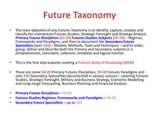 Future Taxonomy
• The main objective of any Futures Taxonomy is to identify, capture, analyse and
classify the mainstream Futures Studies, Strategic Foresight and Strategy Analysis
Primary Future Disciplines (20-30) Futures Studies Subjects (20-30) – Regimes,
Frameworks and Paradigms, and then to document the Secondary Future
Specialties (over 250) – Models, Methods, Tools and Techniques – and to order,
group, define and describe both the Primary and Secondary subjects in a
comprehensive, consistent, coherent, complete and logical manner.
• This is the first step towards creating a Futures Body of Knowledge (BOK)
• There are some 10-20 Primary Futures Disciplines, 20-30 Futures Paradigms and
over 250 Secondary Specialities documented in various sources – covering Futures
Studies, Strategic Foresight, Military and Business Strategy, Economic Modelling
and Long-range Forecasting, Business Planning and Financial Analysis
• Primary Future Disciplines – 10-20
• Futures Studies Regimes, Frameworks and Paradigms – 20-30
• Secondary Future Specialties – up to 250
 