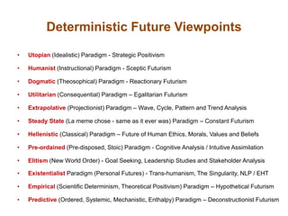 Deterministic Future Viewpoints
• Utopian (Idealistic) Paradigm - Strategic Positivism
• Humanist (Instructional) Paradigm - Sceptic Futurism
• Dogmatic (Theosophical) Paradigm - Reactionary Futurism
• Utilitarian (Consequential) Paradigm – Egalitarian Futurism
• Extrapolative (Projectionist) Paradigm – Wave, Cycle, Pattern and Trend Analysis
• Steady State (La meme chose - same as it ever was) Paradigm – Constant Futurism
• Hellenistic (Classical) Paradigm – Future of Human Ethics, Morals, Values and Beliefs
• Pre-ordained (Pre-disposed, Stoic) Paradigm - Cognitive Analysis / Intuitive Assimilation
• Elitism (New World Order) - Goal Seeking, Leadership Studies and Stakeholder Analysis
• Existentialist Paradigm (Personal Futures) - Trans-humanism, The Singularity, NLP / EHT
• Empirical (Scientific Determinism, Theoretical Positivism) Paradigm – Hypothetical Futurism
• Predictive (Ordered, Systemic, Mechanistic, Enthalpy) Paradigm – Deconstructionist Futurism
 