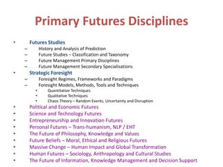 Primary Futures Disciplines
• Futures Studies
– History and Analysis of Prediction
– Future Studies – Classification and Taxonomy
– Future Management Primary Disciplines
– Future Management Secondary Specialisations
• Strategic Foresight
– Foresight Regimes, Frameworks and Paradigms
– Foresight Models, Methods, Tools and Techniques
• Quantitative Techniques
• Qualitative Techniques
• Chaos Theory – Random Events, Uncertainty and Disruption
• Political and Economic Futures
• Science and Technology Futures
• Entrepreneurship and Innovation Futures
• Personal Futures – Trans-humanism, NLP / EHT
• The Future of Philosophy, Knowledge and Values
• Future Beliefs – Moral, Ethical and Religious Futures
• Massive Change – Human Impact and Global Transformation
• Human Futures – Sociology, Anthropology and Cultural Studies
• The Future of Information, Knowledge Management and Decision Support
 