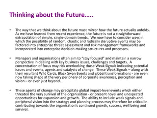 Thinking about the Future…..
• The way that we think about the future must mirror how the future actually unfolds.
As we have learned from recent experience, the future is not a straightforward
extrapolation of simple, single-domain trends. We now have to consider ways in
which the possibility of random, chaotic and radically disruptive events may be
factored into enterprise threat assessment and risk management frameworks and
incorporated into enterprise decision-making structures and processes.
• Managers and organisations often aim to “stay focused” and maintain a narrow
perspective in dealing with key business issues, challenges and targets. A
concentration of focus may risk overlooking those Weak Signals indicating potential
issues and events, agents and catalysts of change. These Weak Signals – along with
their resultant Wild Cards, Black Swan Events and global transformations - are even
now taking shape at the very periphery of corporate awareness, perception and
vision – or even just beyond.
• These agents of change may precipitate global impact-level events which either
threaten the very survival of the organisation - or present novel and unexpected
opportunities for expansion and growth. The ability to include weak signals and
peripheral vision into the strategy and planning process may therefore be critical in
contributing towards the organisation's continued growth, success, well being and
survival.
 