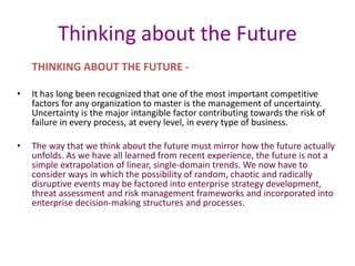 Thinking about the Future
THINKING ABOUT THE FUTURE -
• It has long been recognized that one of the most important competitive
factors for any organization to master is the management of uncertainty.
Uncertainty is the major intangible factor contributing towards the risk of
failure in every process, at every level, in every type of business.
• The way that we think about the future must mirror how the future actually
unfolds. As we have all learned from recent experience, the future is not a
simple extrapolation of linear, single-domain trends. We now have to
consider ways in which the possibility of random, chaotic and radically
disruptive events may be factored into enterprise strategy development,
threat assessment and risk management frameworks and incorporated into
enterprise decision-making structures and processes.
 