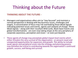 Thinking about the Future
THINKING ABOUT THE FUTURE -
• Managers and organisations often aim to “stay focused” and maintain a
narrow perspective in dealing with key business issues, challenges and
targets. A concentration of focus may risk overlooking those Weak Signals
indicating potential issues and events, agents and catalysts of change. These
Weak Signals – along with their resultant Wild Cards, Black Swan Events and
global transformations - are even now taking shape at the very periphery of
corporate awareness, perception and vision – or even just beyond.
• These agents of change may precipitate global impact-level events which
either threaten the very survival of the organisation - or present novel and
unexpected opportunities for expansion and growth. The ability to include
weak signals and peripheral vision into the strategy and planning process
may therefore be critical in contributing towards the organisation's continued
growth, success, well being and survival.
 