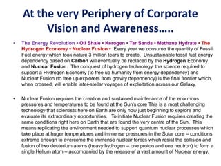 At the very Periphery of Corporate
Vision and Awareness…..
• The Energy Revolution • Oil Shale • Kerogen • Tar Sands • Methane Hydrate • The
Hydrogen Economy • Nuclear Fusion • Every year we consume the quantity of Fossil
Fuel energy which took nature 3 million tears to create. Unsustainable fossil fuel energy
dependency based on Carbon will eventually be replaced by the Hydrogen Economy
and Nuclear Fusion. The conquest of hydrogen technology, the science required to
support a Hydrogen Economy (to free up humanity from energy dependency) and
Nuclear Fusion (to free up explorers from gravity dependency) is the final frontier which,
when crossed, will enable inter-stellar voyages of exploitation across our Galaxy.
• Nuclear Fusion requires the creation and sustained maintenance of the enormous
pressures and temperatures to be found at the Sun’s core This is a most challenging
technology that scientists here on Earth are only now just beginning to explore and
evaluate its extraordinary opportunities. To initiate Nuclear Fusion requires creating the
same conditions right here on Earth that are found the very centre of the Sun. This
means replicating the environment needed to support quantum nuclear processes which
take place at huger temperatures and immense pressures in the Solar core – conditions
extreme enough to overcome the immense nuclear forces which resist the collision and
fusion of two deuterium atoms (heavy hydrogen – one proton and one neutron) to form a
single Helium atom – accompanied by the release of a vast amount of Nuclear energy.
 