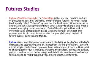 Futures Studies
• Futures Studies, Foresight, or Futurology is the science, practice and art
of postulating possible, probable, and preferable futures. Futures studies
(colloquially called "Futures" by many of the field's practitioners) seeks to
understand what is likely to continue, what is likely to change, and what is
a novel, emerging pattern or trend. Part of the discipline thus seeks a
systematic and extrapolation-based understanding of both past and
present events - in order to determine the probability and impact of
future events, patterns and trends.
• Futures is an interdisciplinary curriculum, studying yesterday's and today's
changes, and aggregating and analyzing both lay and professional content
and strategies, beliefs and opinions, forecasts and predictions with respect
to shaping tomorrow. It includes analysing the sources, agents and causes,
patterns and trends of both change and stability in an attempt to develop
foresight and to map possible, probable and alternative futures.
 