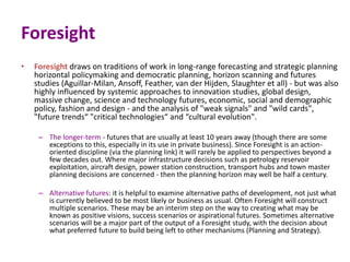 Foresight
• Foresight draws on traditions of work in long-range forecasting and strategic planning
horizontal policymaking and democratic planning, horizon scanning and futures
studies (Aguillar-Milan, Ansoff, Feather, van der Hijden, Slaughter et all) - but was also
highly influenced by systemic approaches to innovation studies, global design,
massive change, science and technology futures, economic, social and demographic
policy, fashion and design - and the analysis of "weak signals" and "wild cards",
"future trends“ "critical technologies“ and “cultural evolution".
– The longer-term - futures that are usually at least 10 years away (though there are some
exceptions to this, especially in its use in private business). Since Foresight is an action-
oriented discipline (via the planning link) it will rarely be applied to perspectives beyond a
few decades out. Where major infrastructure decisions such as petrology reservoir
exploitation, aircraft design, power station construction, transport hubs and town master
planning decisions are concerned - then the planning horizon may well be half a century.
– Alternative futures: it is helpful to examine alternative paths of development, not just what
is currently believed to be most likely or business as usual. Often Foresight will construct
multiple scenarios. These may be an interim step on the way to creating what may be
known as positive visions, success scenarios or aspirational futures. Sometimes alternative
scenarios will be a major part of the output of a Foresight study, with the decision about
what preferred future to build being left to other mechanisms (Planning and Strategy).
 