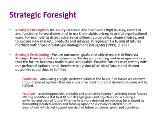 Strategic Foresight
• Strategic Foresight is the ability to create and maintain a high-quality, coherent
and functional forward view, and to use the insights arising in useful organisational
ways. For example to detect adverse conditions, guide policy, shape strategy, and
to explore new markets, products and services. It represents a fusion of futures
methods with those of strategic management (Slaughter (1999), p.287).
• Strategic Envisioning – Future outcomes, goals and objectives are defined via
Strategic Foresight and are determined by design, planning and management - so
that the future becomes realistic and achievable. Possible futures may comply with
our preferred options - and therefore our vision of an ideal future and desired
outcomes could thus be fulfilled.
– Positivism – articulating a single, preferred vision of the future. The future will conform
to our preferred options - thus our vision of an ideal future and desired outcomes will be
fulfilled.
– Futurism – assessing possible, probable and alternative futures – selecting those futures
offering conditions that best fit our strategic goals and objectives for achieving a
preferred and desired future. Filtering for a more detailed analysis may be achieved by
discounting isolated outliers and focusing upon those closely clustered future
descriptions which best support our desired future outcomes, goals and objectives.
 