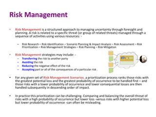 Risk Management
• Risk Management is a structured approach to managing uncertainty through foresight and
planning. A risk is related to a specific threat (or group of related threats) managed through a
sequence of activities using various resources: -
– Risk Research – Risk Identification – Scenario Planning & Impact Analysis – Risk Assessment – Risk
Prioritization – Risk Management Strategies – Risk Planning – Risk Mitigation
• Risk Management strategies may include: -
– Transferring the risk to another party
– Avoiding the risk
– Reducing the negative effect of the risk
– Accepting part or all of the consequences of a particular risk .
• For any given set of Risk Management Scenarios, a prioritization process ranks those risks with
the greatest potential loss and the greatest probability of occurrence to be handled first – and
those risks with a lower probability of occurrence and lower consequential losses are then
handled subsequently in descending order of impact.
• In practice this prioritization can be challenging. Comparing and balancing the overall threat of
risks with a high probability of occurrence but lower loss -versus risks with higher potential loss
but lower probability of occurrence -can often be misleading.
 