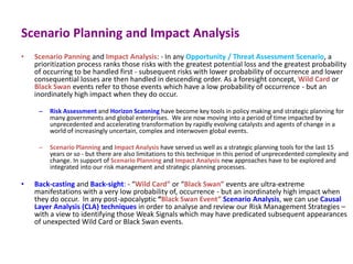 Scenario Planning and Impact Analysis
• Scenario Panning and Impact Analysis: - In any Opportunity / Threat Assessment Scenario, a
prioritization process ranks those risks with the greatest potential loss and the greatest probability
of occurring to be handled first - subsequent risks with lower probability of occurrence and lower
consequential losses are then handled in descending order. As a foresight concept, Wild Card or
Black Swan events refer to those events which have a low probability of occurrence - but an
inordinately high impact when they do occur.
– Risk Assessment and Horizon Scanning have become key tools in policy making and strategic planning for
many governments and global enterprises. We are now moving into a period of time impacted by
unprecedented and accelerating transformation by rapidly evolving catalysts and agents of change in a
world of increasingly uncertain, complex and interwoven global events.
– Scenario Planning and Impact Analysis have served us well as a strategic planning tools for the last 15
years or so - but there are also limitations to this technique in this period of unprecedented complexity and
change. In support of Scenario Planning and Impact Analysis new approaches have to be explored and
integrated into our risk management and strategic planning processes.
• Back-casting and Back-sight: - “Wild Card” or “Black Swan” events are ultra-extreme
manifestations with a very low probability of, occurrence - but an inordinately high impact when
they do occur. In any post-apocalyptic “Black Swan Event” Scenario Analysis, we can use Causal
Layer Analysis (CLA) techniques in order to analyse and review our Risk Management Strategies –
with a view to identifying those Weak Signals which may have predicated subsequent appearances
of unexpected Wild Card or Black Swan events.
 