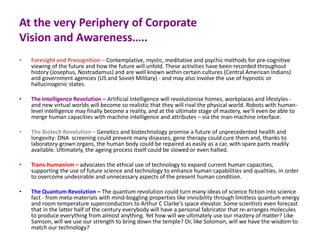 At the very Periphery of Corporate
Vision and Awareness…..
• Foresight and Precognition – Contemplative, mystic, meditative and psychic methods for pre-cognitive
viewing of the future and how the future will unfold. These activities have been recorded throughout
history (Josephus, Nostradamus) and are well known within certain cultures (Central American Indians)
and government agencies (US and Soviet Military) - and may also involve the use of hypnotic or
hallucinogenic states.
• The Intelligence Revolution – Artificial Intelligence will revolutionise homes, workplaces and lifestyles -
and new virtual worlds will become so realistic that they will rival the physical world. Robots with human-
level intelligence may finally become a reality, and at the ultimate stage of mastery, we'll even be able to
merge human capacities with machine intelligence and attributes – via the man-machine interface.
• The Biotech Revolution – Genetics and biotechnology promise a future of unprecedented health and
longevity: DNA screening could prevent many diseases, gene therapy could cure them and, thanks to
laboratory-grown organs, the human body could be repaired as easily as a car, with spare parts readily
available. Ultimately, the ageing process itself could be slowed or even halted.
• Trans-humanism – advocates the ethical use of technology to expand current human capacities,
supporting the use of future science and technology to enhance human capabilities and qualities, in order
to overcome undesirable and unnecessary aspects of the present human condition.
• The Quantum Revolution – The quantum revolution could turn many ideas of science fiction into science
fact - from meta-materials with mind-boggling properties like invisibility through limitless quantum energy
and room temperature superconductors to Arthur C Clarke's space elevator. Some scientists even forecast
that in the latter half of the century everybody will have a personal fabricator that re-arranges molecules
to produce everything from almost anything. Yet how will we ultimately use our mastery of matter? Like
Samson, will we use our strength to bring down the temple? Or, like Solomon, will we have the wisdom to
match our technology?
 
