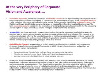 At the very Periphery of Corporate
Vision and Awareness…..
• Renewable Resources. Any natural resource is a renewable resource if it is replenished by natural processes at a
rate comprisable to or faster than its rate of consumption by humans or other users. Some renewable resources
- solar radiation, tides, wind and hydroelectricity, nuclear fusion - are also classified as perpetual resources, in
that they will never be able to be consumed at a rate in excess of their long-term availability or renewal. The
term renewable resource also carries the implication of prolonged or perpetual sustainability for the processing
and absorption of waste products via natural ecological and environmental processes.
• Sustainability is a characteristic of a process or mechanism that can be maintained indefinitely at a certain
constant level or state – without showing any long-term degradation, decline or collapse.. This concept, in its
environmental usage, refers to the potential longevity of vital human ecological support systems - such as the
ecology, environment the and man-made systems of agriculture, industry, forestry, fisheries - and the planet's
climate and natural processes and cycles upon which they depend.
• Global Massive Change is an evaluation of global capacities and limitations. It includes both utopian and
dystopian views of the emerging world future state, in which climate, the environment and geology are
dominated by human manipulation –
– Human impact is now the major factor in climate change and environmental degradation.
– Extinction rate is currently greater than in the Permian-Triassic boundary extinction event
– Man now moves more rock and earth than do natural geological processes.
• In the past, many complex human societies (Clovis, Mayan, Easter Island) have failed, died out or just simply
disappeared - often as a result of either climate change or their own growth-associated impacts on ecological
and environmental support systems. Thus there is a clear precedent for modern industrial societies - which
continue to grow unchecked in terms of globalisation complexity and scale, population growth and drift,
urbanisation and environmental impact – societies which are ultimately unsustainable, and so in turn must also
be destined for sudden and catastrophic instability, failure and collapse.
 