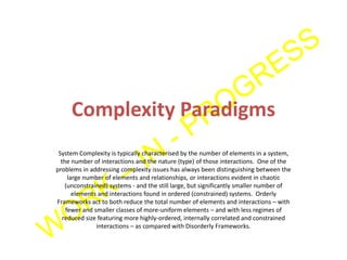 Complexity Paradigms
System Complexity is typically characterised by the number of elements in a system,
the number of interactions and the nature (type) of those interactions. One of the
problems in addressing complexity issues has always been distinguishing between the
large number of elements and relationships, or interactions evident in chaotic
(unconstrained) systems - and the still large, but significantly smaller number of
elements and interactions found in ordered (constrained) systems. Orderly
Frameworks act to both reduce the total number of elements and interactions – with
fewer and smaller classes of more-uniform elements – and with less regimes of
reduced size featuring more highly-ordered, internally correlated and constrained
interactions – as compared with Disorderly Frameworks.
 