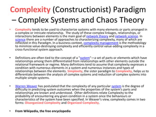 Complexity (Constructionist) Paradigm
– Complex Systems and Chaos Theory
• Complexity tends to be used to characterize systems with many elements or parts arranged in
a complex or intricate relationship. The study of these complex linkages, relationships, or
interactions between elements is the main goal of network theory and network science. In
science there are a number of approaches to characterizing complexity, many of which are
reflected in this Paradigm. In a business context, complexity management is the methodology
to minimize value-destroying complexity and efficiently control value-adding complexity in a
cross-functional system approach.
• Definitions are often tied to the concept of a "system"—a set of parts or elements which have
relationships among them differentiated from relationships with other elements outside the
relational framework or regime. Many definitions tend to assume that complexity expresses a
condition with numerous elements in a system and numerous instances and types of
relationships between the elements. Simplexity, the sister paradigm to Complexity, helps us to
differentiate between the analysis of complex systems and reduction of complex systems into
multiple simple systems.
• Warren Weaver has postulated that the complexity of any particular system is the degree of
difficulty in predicting system outcomes when the properties of the system's parts and
relationships are known and understood. Other definitions relate Complexity to the
probability of encountering any given condition in a system once the behaviours or
characteristics of the system have been specified. In Weaver's view, complexity comes in two
forms: Disorganized Complexity and Organized Complexity.
• From Wikipedia, the free encyclopedia
 