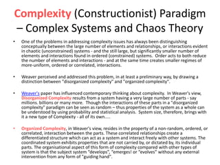 Complexity (Constructionist) Paradigm
– Complex Systems and Chaos Theory
• One of the problems in addressing complexity issues has always been distinguishing
conceptually between the large number of elements and relationships, or interactions evident
in chaotic (unconstrained) systems - and the still large, but significantly smaller number of
elements and interactions found in ordered (constrained) systems. Order acts to both reduce
the number of elements and interactions - and at the same time creates smaller regimes of
more-uniform, ordered or correlated, interactions.
• Weaver perceived and addressed this problem, in at least a preliminary way, by drawing a
distinction between "disorganized complexity" and "organized complexity".
• Weaver's paper has influenced contemporary thinking about complexity. In Weaver's view,
Disorganized Complexity results from a system having a very large number of parts - say
millions. billions or many more. Though the interactions of these parts in a "disorganized
complexity" paradigm can be seen as random – thus properties of the system as a whole can
be understood by using probability and statistical analysis. System size, therefore, brings with
it a new type of Complexity - all of its own…..
• Organized Complexity, in Weaver's view, resides in the property of a non-random, ordered, or
correlated, interaction between the parts. These correlated relationships create a
differentiated structure which can act as a system and interact freely with other systems. The
coordinated system exhibits properties that are not carried by, or dictated by, its individual
parts. The organisational aspect of this form of complexity compared with other types of
system is that the subject system “develops”, “emerges! or “evolves” without any external
intervention from any form of "guiding hand".
 