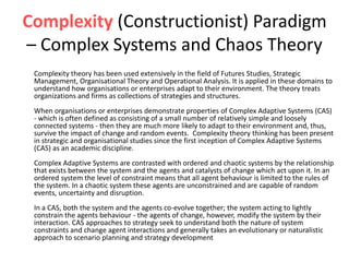Complexity (Constructionist) Paradigm
– Complex Systems and Chaos Theory
Complexity theory has been used extensively in the field of Futures Studies, Strategic
Management, Organisational Theory and Operational Analysis. It is applied in these domains to
understand how organisations or enterprises adapt to their environment. The theory treats
organizations and firms as collections of strategies and structures.
When organisations or enterprises demonstrate properties of Complex Adaptive Systems (CAS)
- which is often defined as consisting of a small number of relatively simple and loosely
connected systems - then they are much more likely to adapt to their environment and, thus,
survive the impact of change and random events. Complexity theory thinking has been present
in strategic and organisational studies since the first inception of Complex Adaptive Systems
(CAS) as an academic discipline.
Complex Adaptive Systems are contrasted with ordered and chaotic systems by the relationship
that exists between the system and the agents and catalysts of change which act upon it. In an
ordered system the level of constraint means that all agent behaviour is limited to the rules of
the system. In a chaotic system these agents are unconstrained and are capable of random
events, uncertainty and disruption.
In a CAS, both the system and the agents co-evolve together; the system acting to lightly
constrain the agents behaviour - the agents of change, however, modify the system by their
interaction. CAS approaches to strategy seek to understand both the nature of system
constraints and change agent interactions and generally takes an evolutionary or naturalistic
approach to scenario planning and strategy development
 
