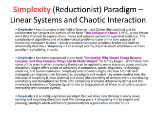 Simplexity (Reductionist) Paradigm –
Linear Systems and Chaotic Interaction
• Simplexity • has it’s origins in the field of Science - Jack Cohen (the scientist) and his
collaborator Ian Stewart are authors of the book “The Collapse of Chaos” (1995), a non-fiction
work that attempts to explain chaos theory and complex systems to a general audience.. The
complexity of algorithms and of mathematical problems is one of the core subjects of
theoretical computer science – which prompted computer scientists Broder and Stolfi to
whimsically describe • Simplexity • as a concept worthy of just as much attention as its twin
paradigm, complexity, attracts.
• Simplexity • has been popularised in the book “Simplexity: Why Simple Things Become
Complex (and How Complex Things Can Be Made Simple)” by Jeffrey Kluger – which describes
some of the ways in which simplexity theory can be applied to many scenarios across multiple
disciplines. Kluger offers a look at simplexity in economics, sports, linguistics, technology,
medicine, and human behaviour. Simplexity also provides insight into how futurists and
strategists can improve their frameworks, paradigms and models - by understanding how the
interplay of simplicity (Linear Systems) and chaos (the possibility of random events introducing
uncertainty and disruption) can form both complexity (Complex Adaptive Systems) and also
simplexity (reduction of Complex Systems into an integrated set of linear or simplistic systems
interacting with random events).
• Simplexity • is an intriguing future paradigm that will drive new thinking in many novel,
exciting and surprising directions over the coming years. • Simplexity • is an elegant and
pleasing paradigm which will feature prominently for a good while into the future.
 