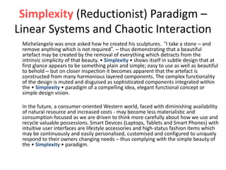 Simplexity (Reductionist) Paradigm –
Linear Systems and Chaotic Interaction
Michelangelo was once asked how he created his sculptures. “I take a stone – and
remove anything which is not required”. – thus demonstrating that a beautiful
artefact may be created by the removal of everything which detracts from the
intrinsic simplicity of that beauty. • Simplexity • shows itself in subtle design that at
first glance appears to be something plain and simple; easy to use as well as beautiful
to behold – but on closer inspection it becomes apparent that the artefact is
constructed from many harmonious layered components. The complex functionality
of the design is muted and disguised as sophisticated components integrated within
the • Simplexity • paradigm of a compelling idea, elegant functional concept or
simple design vision.
In the future, a consumer-oriented Western world, faced with diminishing availability
of natural resource and increased costs - may become less materialistic and
consumption-focused as we are driven to think more carefully about how we use and
recycle valuable possessions. Smart Devices (Laptops, Tablets and Smart Phones) with
intuitive user interfaces are lifestyle accessories and high-status fashion items which
may be continuously and easily personalised, customised and configured to uniquely
respond to their owners changing needs – thus complying with the simple beauty of
the • Simplexity • paradigm.
 