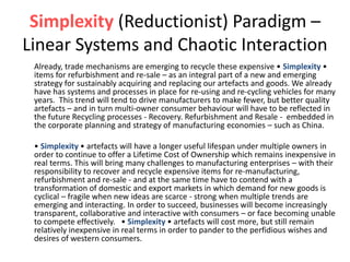 Simplexity (Reductionist) Paradigm –
Linear Systems and Chaotic Interaction
Already, trade mechanisms are emerging to recycle these expensive • Simplexity •
items for refurbishment and re-sale – as an integral part of a new and emerging
strategy for sustainably acquiring and replacing our artefacts and goods. We already
have has systems and processes in place for re-using and re-cycling vehicles for many
years. This trend will tend to drive manufacturers to make fewer, but better quality
artefacts – and in turn multi-owner consumer behaviour will have to be reflected in
the future Recycling processes - Recovery. Refurbishment and Resale - embedded in
the corporate planning and strategy of manufacturing economies – such as China.
• Simplexity • artefacts will have a longer useful lifespan under multiple owners in
order to continue to offer a Lifetime Cost of Ownership which remains inexpensive in
real terms. This will bring many challenges to manufacturing enterprises – with their
responsibility to recover and recycle expensive items for re-manufacturing,
refurbishment and re-sale - and at the same time have to contend with a
transformation of domestic and export markets in which demand for new goods is
cyclical – fragile when new ideas are scarce - strong when multiple trends are
emerging and interacting. In order to succeed, businesses will become increasingly
transparent, collaborative and interactive with consumers – or face becoming unable
to compete effectively. • Simplexity • artefacts will cost more, but still remain
relatively inexpensive in real terms in order to pander to the perfidious wishes and
desires of western consumers.
 