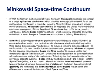 Minkowski Space-time Continuum
• In1907 the German mathematical physicist Hermann Minkowski developed the concept
of a single space-time continuum - which provides a conceptual framework for all the
mathematical proofs used in relativity - including Albert Einstein's general and special
theory of relativity. Minkowski space-time is an integrated and unified four-dimensional
continuum - composed of three Positional Dimensions (Loci or Vectors x, y and z
coordinates) defining Space (vector / position) – which is entirely integrated and wholly
unified with a fourth Temporal Dimension (t coordinate) – defining Time (history).
• Minkowski quickly realised that the preliminary work on relativity theory could best be
explained and understood in a multi-dimensional universe which extended beyond the
three spatial dimensions (x, y and z axes) - to include a temporal dimension (t axis) - as
the foundation of a new, non-Euclidean four-dimensional geometry. Minkowski coupled
the two separate dimensions of Space and Time together to create a unified four-
dimensional Space-Time continuum - which was then employed in his own treatment of
a four-dimensional study of electrodynamics. This study involved a combination of two
previously separate systems – Space (with x, y and z axes) and Time (t axis) – to form
Space-Time (with x, y, z and t axes). He noticed that the invariant interval between
two events shared some of the properties of distance in Euclidean three-dimensional
geometry and formulated this invariant interval as the square root of a sum and
difference of squares of the intervals of both Space and Time.
 