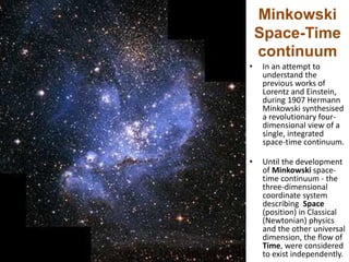 Minkowski
Space-Time
continuum
• In an attempt to
understand the
previous works of
Lorentz and Einstein,
during 1907 Hermann
Minkowski synthesised
a revolutionary four-
dimensional view of a
single, integrated
space-time continuum.
• Until the development
of Minkowski space-
time continuum - the
three-dimensional
coordinate system
describing Space
(position) in Classical
(Newtonian) physics
and the other universal
dimension, the flow of
Time, were considered
to exist independently.
 