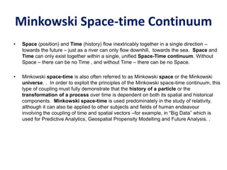 Minkowski Space-time Continuum
• Space (position) and Time (history) flow inextricably together in a single direction –
towards the future – just as a river can only flow downhill, towards the sea. Space and
Time can only exist together within a single, unified Space-Time continuum. Without
Space – there can be no Time , and without Time – there can be no Space.
• Minkowski space-time is also often referred to as Minkowski space or the Minkowski
universe. . In order to exploit the principles of the Minkowski space-time continuum, this
type of coupling must fully demonstrate that the history of a particle or the
transformation of a process over time is dependent on both its spatial and historical
components. Minkowski space-time is used predominately in the study of relativity,
although it can also be applied to other subjects and fields of human endeavour
involving the coupling of time and spatial vectors –for example, in “Big Data” which is
used for Predictive Analytics, Geospatial Propensity Modelling and Future Analysis. .
 