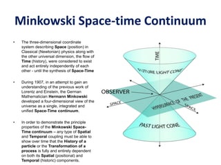 Minkowski Space-time Continuum
• The three-dimensional coordinate
system describing Space (position) in
Classical (Newtonian) physics along with
the other universal dimension, the flow of
Time (history), were considered to exist
and act entirely independently of each
other - until the synthesis of Space-Time
• During 1907, in an attempt to gain an
understanding of the previous work of
Lorentz and Einstein, the German
Mathematician Hermann Minkowski
developed a four-dimensional view of the
universe as a single, integrated and
unified Space-Time continuum.
• In order to demonstrate the principle
properties of the Minkowski Space-
Time continuum – any type of Spatial
and Temporal coupling must be able to
show over time that the History of a
particle or the Transformation of a
process is fully and entirely dependent
on both its Spatial (positional) and
Temporal (historic) components.
 