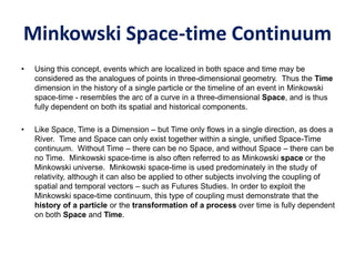 Minkowski Space-time Continuum
• Using this concept, events which are localized in both space and time may be
considered as the analogues of points in three-dimensional geometry. Thus the Time
dimension in the history of a single particle or the timeline of an event in Minkowski
space-time - resembles the arc of a curve in a three-dimensional Space, and is thus
fully dependent on both its spatial and historical components.
• Like Space, Time is a Dimension – but Time only flows in a single direction, as does a
River. Time and Space can only exist together within a single, unified Space-Time
continuum. Without Time – there can be no Space, and without Space – there can be
no Time. Minkowski space-time is also often referred to as Minkowski space or the
Minkowski universe. Minkowski space-time is used predominately in the study of
relativity, although it can also be applied to other subjects involving the coupling of
spatial and temporal vectors – such as Futures Studies. In order to exploit the
Minkowski space-time continuum, this type of coupling must demonstrate that the
history of a particle or the transformation of a process over time is fully dependent
on both Space and Time.
 
