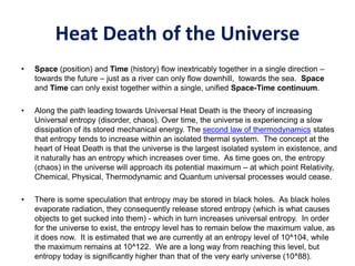 Heat Death of the Universe
• Space (position) and Time (history) flow inextricably together in a single direction –
towards the future – just as a river can only flow downhill, towards the sea. Space
and Time can only exist together within a single, unified Space-Time continuum.
• Along the path leading towards Universal Heat Death is the theory of increasing
Universal entropy (disorder, chaos). Over time, the universe is experiencing a slow
dissipation of its stored mechanical energy. The second law of thermodynamics states
that entropy tends to increase within an isolated thermal system. The concept at the
heart of Heat Death is that the universe is the largest isolated system in existence, and
it naturally has an entropy which increases over time. As time goes on, the entropy
(chaos) in the universe will approach its potential maximum – at which point Relativity,
Chemical, Physical, Thermodynamic and Quantum universal processes would cease.
• There is some speculation that entropy may be stored in black holes. As black holes
evaporate radiation, they consequently release stored entropy (which is what causes
objects to get sucked into them) - which in turn increases universal entropy. In order
for the universe to exist, the entropy level has to remain below the maximum value, as
it does now. It is estimated that we are currently at an entropy level of 10^104, while
the maximum remains at 10^122. We are a long way from reaching this level, but
entropy today is significantly higher than that of the very early universe (10^88).
 