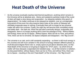 Heat Death of the Universe
• As the universe eventually reaches total thermal equilibrium, anything which remains in
the Universe will be at absolute zero. Atoms and subatomic particles inside of the nuclei
of stars will begin a slow decay and evaporation - by releasing radiation (the epoch of
degeneration). As matter continues to be released as radiation, over an unimaginable
long period of time even the ultra-massive black holes at the centre of Galaxies will
ultimately evaporate away to nothing. Eventually there will no longer be any physical
matter left within the universe. Finally, the night sky will become both completely empty
and totally dark – the dark era. When the last atom eventually decays, evaporates and
disappears, there is no longer anything left to mark the passage of time. Without Matter
and Energy, there can be no Space. Without Space, there can be no Time, and without
Time, there can be no Universe. So Space collapses and disappears – the “Big Crunch”.
• The universe is so vast, and is still constantly expanding – so there is still much energy in
the universe and still much variation in the amount of energy between different places (a
multi-thousand degree Kelvin star vs. empty space at just above absolute zero), so that
Heat Death of the Universe is not going to happen for 10^37 years – by which time all
matter will have decayed, evaporated and radiated away – so all that remains is radiation.
As discussed before, without Space, there can be no Time, and without Time, there can
be no Space – resulting in the end (“heat-death”) of the Universe – the “Big Crunch”.
 