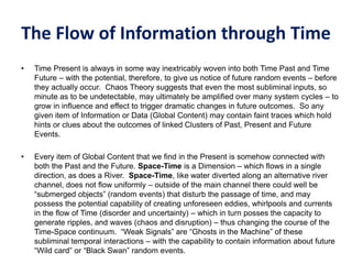 The Flow of Information through Time
• Time Present is always in some way inextricably woven into both Time Past and Time
Future – with the potential, therefore, to give us notice of future random events – before
they actually occur. Chaos Theory suggests that even the most subliminal inputs, so
minute as to be undetectable, may ultimately be amplified over many system cycles – to
grow in influence and effect to trigger dramatic changes in future outcomes. So any
given item of Information or Data (Global Content) may contain faint traces which hold
hints or clues about the outcomes of linked Clusters of Past, Present and Future
Events.
• Every item of Global Content that we find in the Present is somehow connected with
both the Past and the Future. Space-Time is a Dimension – which flows in a single
direction, as does a River. Space-Time, like water diverted along an alternative river
channel, does not flow uniformly – outside of the main channel there could well be
“submerged objects” (random events) that disturb the passage of time, and may
possess the potential capability of creating unforeseen eddies, whirlpools and currents
in the flow of Time (disorder and uncertainty) – which in turn posses the capacity to
generate ripples, and waves (chaos and disruption) – thus changing the course of the
Time-Space continuum. “Weak Signals” are “Ghosts in the Machine” of these
subliminal temporal interactions – with the capability to contain information about future
“Wild card” or “Black Swan” random events.
 
