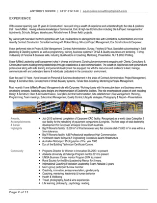 ANTHONY MOORE | 0417 812 540 | a.j.mooreconsulting@gmail.com
Page 2 of 11
EXPERIENCE
With a career spanning over 35 years In Construction I have and bring a wealth of experience and understanding to the roles & positions
that I have fulfilled. Having a diverse knowledge of Commercial, Civil, & High-rise Construction including Site & Project management of
Apartments, Schools, Bridges, Warehouses, Refurbishment & Green field’s projects.
My Career path has taken me from apprentice with A.W. Baulderstone to Management roles with Contractors, Subcontractors and most
recently Contract Construction Consultant working with Pickard Group, Minuzzo Project Management, Cox Constructions & Cavpower.
I have performed roles in Project & Site Management, Contract Administration, Survey, Finishes & Fitout, Specialist subcontracting in Solid
plastering & Cladding systems as well as programming, training, business systems in OH&S & Quality assurance and tendering. I bring
multiversity of Personal & Business skills, including Qualifications in Coaching, Mentoring, Presentation, NLP & DISC Profiling.
I have fulfilled Leadership and Management roles in diverse and dynamic Construction environments engaging with Clients, Consultants &
Construction teams building strong relationships through collaborative & open communication. The wealth of experiences both personal and
professional along with skills training and personal development has equipped me with the resources and resilience to lead, manage,
communicate with and understand teams & individuals particularly in the construction environment.
Over the past 10 Years I have focused on Personal & Business development in the areas of Contract Administration, Project Management,
Design & Construct Bids, Development of OH&S &Quality systems, Tender Bids Coaching, Mentoring & People Management.
Most recently I have fulfilled a Project Management role with Cavpower. Working closely with the executive team and business owners
developing concepts, feasibility plans designs and implementation of Dealership facilities. This role encompassed scopes of work including
Design & Construct, Client & Consultant liaison, Cost plans Contract administration, Site establishment ,Risk Management, Planning ,
Programming, Team meetings, Subcontract Management, Quality Control, Lifecycle strategies, Photography & Report – Presentations.
Awards,
Accomplishments
& Career
Highlights
 July 2015 achieved completion of Cavpower CRC facility. Recognized as a world class Caterpillar 5
star facility for the rebuilding of equipment components & engines. The first stage of total dealership
development for Cavpower at Gepps Cross South Australia.
 Big W Monarto facility 12,000 m³ of Post tensioned very flat concrete slab 75,000 m² in area within a
5mm tolerance.
 Big W Monarto facility AIB Professional excellence High Commendation
 Hindmarsh Island Bridge IEA Engineering Excellence award infrastructure
 Australian Motorsport Photographer of the year 1985
 Dux of the Building Technician Certificate Course
Community  Programs Director for Women in Innovation SA 2013 to present
 Adelaide University eChallenge Program mentor 2010 to present
 UNISA Business Career mentor Program 2014 to present
 Royal Society for the Blind Leadership Mentor for 5 years.
 International Coaching Federation Leadership Team Adelaide 3 years
 Men’s group participant & crew member
 Creativity, innovation, entrepreneurialism, gender parity
 Coaching, mentoring, leadership & human behavior
 Health & Wellbeing
 Travel, photography, food & wine experiences
 Life learning, philosophy, psychology reading,
 