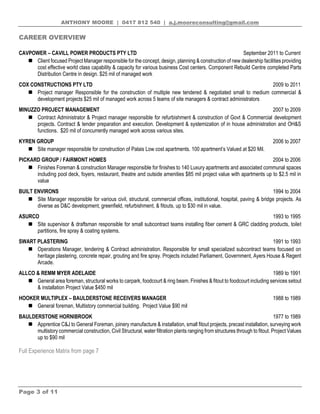 ANTHONY MOORE | 0417 812 540 | a.j.mooreconsulting@gmail.com
Page 3 of 11
CAREER OVERVIEW
CAVPOWER – CAVILL POWER PRODUCTS PTY LTD September 2011 to Current
 Client focused Project Manager responsible for the concept, design, planning & construction of new dealership facilities providing
cost effective world class capability & capacity for various business Cost centers. Component Rebuild Centre completed Parts
Distribution Centre in design. $25 mil of managed work
COX CONSTRUCTIONS PTY LTD 2009 to 2011
 Project manager Responsible for the construction of multiple new tendered & negotiated small to medium commercial &
development projects $25 mil of managed work across 5 teams of site managers & contract administrators
MINUZZO PROJECT MANAGEMENT 2007 to 2009
 Contract Administrator & Project manager responsible for refurbishment & construction of Govt & Commercial development
projects. Contract & tender preparation and execution. Development & systemization of in house administration and OH&S
functions. $20 mil of concurrently managed work across various sites.
KYREN GROUP 2006 to 2007
 Site manager responsible for construction of Palais Low cost apartments. 100 apartment’s Valued at $20 Mil.
PICKARD GROUP / FAIRMONT HOMES 2004 to 2006
 Finishes Foreman & construction Manager responsible for finishes to 140 Luxury apartments and associated communal spaces
including pool deck, foyers, restaurant, theatre and outside amenities $85 mil project value with apartments up to $2.5 mil in
value
BUILT ENVIRONS 1994 to 2004
 Site Manager responsible for various civil, structural, commercial offices, institutional, hospital, paving & bridge projects. As
diverse as D&C development, greenfield, refurbishment, & fitouts, up to $30 mil in value.
ASURCO 1993 to 1995
 Site supervisor & draftsman responsible for small subcontract teams installing fiber cement & GRC cladding products, toilet
partitions, fire spray & coating systems.
SWART PLASTERING 1991 to 1993
 Operations Manager, tendering & Contract administration. Responsible for small specialized subcontract teams focused on
heritage plastering, concrete repair, grouting and fire spray. Projects included Parliament, Government, Ayers House & Regent
Arcade.
ALLCO & REMM MYER ADELAIDE 1989 to 1991
 General area foreman, structural works to carpark, foodcourt & ring beam. Finishes & fitout to foodcourt including services setout
& installation Project Value $450 mil
HOOKER MULTIPLEX – BAULDERSTONE RECEIVERS MANAGER 1988 to 1989
 General foreman, Multistory commercial building. Project Value $90 mil
BAULDERSTONE HORNIBROOK 1977 to 1989
 Apprentice C&J to General Foreman, joinery manufacture & installation, small fitout projects, precast installation, surveying work
multistory commercial construction, Civil Structural, water filtration plants ranging from structures through to fitout. Project Values
up to $90 mil
Full Experience Matrix from page 7
 