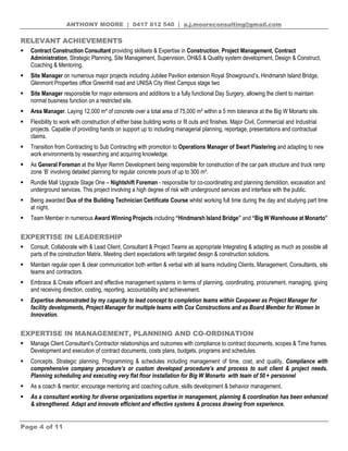 ANTHONY MOORE | 0417 812 540 | a.j.mooreconsulting@gmail.com
Page 4 of 11
RELEVANT ACHIEVEMENTS
 Contract Construction Consultant providing skillsets & Expertise in Construction, Project Management, Contract
Administration, Strategic Planning, Site Management, Supervision, OH&S & Quality system development, Design & Construct,
Coaching & Mentoring.
 Site Manager on numerous major projects including Jubilee Pavilion extension Royal Showground’s, Hindmarsh Island Bridge,
Glenmont Properties office Greenhill road and UNISA City West Campus stage two
 Site Manager responsible for major extensions and additions to a fully functional Day Surgery, allowing the client to maintain
normal business function on a restricted site.
 Area Manager. Laying 12,000 m³ of concrete over a total area of 75,000 m² within a 5 mm tolerance at the Big W Monarto site.
 Flexibility to work with construction of either base building works or fit outs and finishes. Major Civil, Commercial and Industrial
projects. Capable of providing hands on support up to including managerial planning, reportage, presentations and contractual
claims.
 Transition from Contracting to Sub Contracting with promotion to Operations Manager of Swart Plastering and adapting to new
work environments by researching and acquiring knowledge.
 As General Foreman at the Myer Remm Development being responsible for construction of the car park structure and truck ramp
zone ‘B’ involving detailed planning for regular concrete pours of up to 300 m³.
 Rundle Mall Upgrade Stage One – Nightshift Foreman - responsible for co-coordinating and planning demolition, excavation and
underground services. This project involving a high degree of risk with underground services and interface with the public.
 Being awarded Dux of the Building Technician Certificate Course whilst working full time during the day and studying part time
at night.
 Team Member in numerous Award Winning Projects including “Hindmarsh Island Bridge” and “Big W Warehouse at Monarto”
EXPERTISE IN LEADERSHIP
 Consult, Collaborate with & Lead Client, Consultant & Project Teams as appropriate Integrating & adapting as much as possible all
parts of the construction Matrix. Meeting client expectations with targeted design & construction solutions.
 Maintain regular open & clear communication both written & verbal with all teams including Clients, Management, Consultants, site
teams and contractors.
 Embrace & Create efficient and effective management systems in terms of planning, coordinating, procurement, managing, giving
and receiving direction, costing, reporting, accountability and achievement.
 Expertise demonstrated by my capacity to lead concept to completion teams within Cavpower as Project Manager for
facility developments, Project Manager for multiple teams with Cox Constructions and as Board Member for Women In
Innovation.
EXPERTISE IN MANAGEMENT, PLANNING AND CO-ORDINATION
 Manage Client Consultant’s Contractor relationships and outcomes with compliance to contract documents, scopes & Time frames.
Development and execution of contract documents, costs plans, budgets, programs and schedules.
 Concepts, Strategic planning, Programming & schedules including management of time, cost, and quality. Compliance with
comprehensive company procedure’s or custom developed procedure’s and process to suit client & project needs.
Planning scheduling and executing very flat floor installation for Big W Monarto with team of 50 + personnel
 As a coach & mentor; encourage mentoring and coaching culture, skills development & behavior management.
 As a consultant working for diverse organizations expertise in management, planning & coordination has been enhanced
& strengthened. Adapt and innovate efficient and effective systems & process drawing from experience.
 