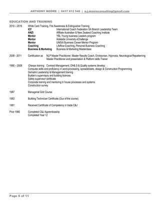 ANTHONY MOORE | 0417 812 540 | a.j.mooreconsulting@gmail.com
Page 6 of 11
EDUCATION AND TRAINING
2010 – 2016 White Card Training, Fire Awareness & Extinguisher Training
ICF International Coach Federation SA Branch Leadership Team
ANZI Affiliate Australian & New Zealand Coaching Institute
Mentor YBL Young business Leaders program
Mentor Adelaide University eChallenge
Mentor UNISA Business Career Mentor Program
Coaching Lifeflow-Coaching, Personal Business Coaching
Business & Marketing Business & Marketing Masterclass
2008 - 2011 Certification as NLP Master Practitioner, Master Results Coach, Ericksonian, Hypnosis, Neurological Repatterning
Master Practitioner and presentation & Platform skills Trainer
1990 – 2008 Cheops training Contract Management, OH& S & Quality systems develop.
Computer skills and proficiency in word-processing, spreadsheets, design & Construction Programming
Dematini Leadership & Management training
Builder’s supervisory and building licences
Safety supervisor certificate
Corporate training and mentoring in house processes and systems
Construction survey
1987 Managerial Grid Course
1983 Building Technician Certificate (Dux of the course)
1981 Received Certificate of Competency in trade C&J
Prior 1980 Completed C&J Apprenticeship
Completed Year 12
 