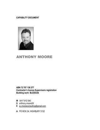 CAPABILITY DOCUMENT
ANTHONY MOORE
ABN 72 707 136 277
Contractor’s licence Supervisors registration
Building work BLD20336
M 0417 812 540
S anthony.moore59
E a.j.mooreconsulting@gmail.com
A PO BOX 34, HIGHBURY 5152
 