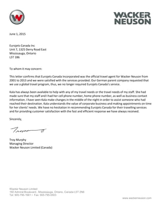 June 1, 2015
Eurojets Canada Inc
Unit 7, 1325 Derry Road East
Mississauga, Ontario
L5T 1B6
To whom it may concern:
This letter confirms that Eurojets Canada Incorporated was the official travel agent for Wacker Neuson from
2001 to 2013 and we were satisfied with the services provided. Our German parent company requested that
we use a global travel program, thus, we no longer required Eurojets Canada’s service.
Kala has always been available to help with any of my travel needs or the travel needs of my staff. She had
made sure that my staff and I had her cell phone number, home phone number, as well as business contact
information. I have seen Kala make changes in the middle of the night in order to assist someone who had
reached their destination. Kala understands the value of corporate business and making appointments on time
for her clients’ needs. We have no hesitation in recommending Eurojets Canada for their travelling services
and for providing customer satisfaction with the fast and efficient response we have always received.
Sincerely,
Troy Murphy
Managing Director
Wacker Neuson Limited (Canada)
Wacker Neuson Limited
160 Admiral Boulevard., Mississauga, Ontario, Canada L5T 2N6
Tel: 905-795-1661 • Fax: 905-795-0503
www.wackerneuson.com
 