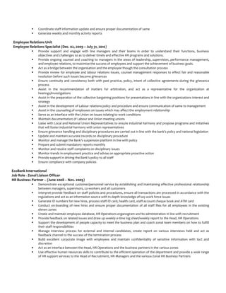  Coordinate staff information update and ensure proper documentation of same
 Generate weekly and monthly activity reports
Employee Relations Unit
Employee Relations Specialist (Dec. 02, 2009 – July 31, 2010)
 Provide support and engage with line managers and their teams in order to understand their functions, business
objectives and challenges so as to deliver timely and effective HR programs and solutions.
 Provide ongoing counsel and coaching to managers in the areas of leadership, supervision, performance management,
and employee relations, to maximize the success of employees and support the achievement of business goals.
 Act as a bridge between the organisation and the employee though the consultation process
 Provide review for employee and labour relations issues, counsel management responses to effect fair and reasonable
resolution before such issues become grievances
 Ensure continuity and consistency both with past practice, policy, intent of collective agreements during the grievance
process
 Assist in the recommendation of matters for arbitration, and act as a representative for the organization at
hearings/investigations
 Assist in the preparation of the collective bargaining positions for presentations in line with the organizations interest and
strategy
 Assist in the development of Labour relations policy and procedure and ensure communication of same to management
 Assist in the counseling of employees on issues which may affect the employment relationship
 Serve as an interface with the Union on issues relating to work conditions
 Maintain documentation of Labour and Union meeting unions
 Liaise with Local and National Union Representatives to ensure industrial harmony and propose programs and initiatives
that will foster industrial harmony with union representatives
 Ensure grievance handling and disciplinary procedures are carried out in line with the bank’s policy and national legislation
 Update and maintain accurate records on disciplinary procedure
 Monitor and manage the Bank’s suspension platform in line with policy
 Prepare and submit mandatory reports monthly
 Monitor and resolve staff complaints on disciplinary issues
 Monitor trends in employment practice and advise on appropriate proactive action
 Provide support in driving the Bank’s policy to all staff
 Ensure compliance with company policies
EcoBank International
Job Role - Zonal Liaison Officer
HR Business Partner – (June 2008 – Nov. 2009)
 Demonstrate exceptional customer/personnel service by establishing and maintaining effective professional relationship
between managers, supervisors, co-workers and all customers
 Interpret-provide feedback on staff policies and procedures, ensure all transactions are processed in accordance with the
regulations and act as an information source with in-depth knowledge of key work force issues
 Generate ID numbers for new hires, process staff ID card, health card, staff account cheque book and ATM card
 Conduct on-boarding of new hires and ensure proper documentation of all staff files for all employees in the existing
eleven zones
 Create and maintain employee database, HR Operations organogram and its administration in line with recruitment
 Provide feedback on related issues and draw up weekly e-time log sheet/weekly report to the Head, HR Operations
 Support the development of people capacity to meet the business plan and coach zonal team members on how to fulfill
their staff responsibilities
 Manage interview process for external and internal candidates, create report on various interviews held and act as
feedback channel to the success of the termination process
 Build excellent corporate image with employees and maintain confidentiality of sensitive information with tact and
discretion
 Act as an Interface between the Head, HR Operations and the business partners in the various zones
 Use effective human resources skills to contribute to the efficient operation of the department and provide a wide range
of HR support services to the Head of Recruitment, HR Managers and the various Zonal HR Business Partners
 