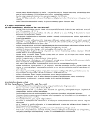  Provide one-one advice and guidance to staff in a customer focused way, alongside maintaining and developing (with
external and internal support) effective best practice policies, processes and procedures
 Develop and provide excellent administrative and system support to the HR function
 Manage staff data/record via the software and staff placement/deployment in line with competence, training, experience
and need.
 Enable clients overcome barriers in achieving set goals and identifying options available to them
MTN Nigeria Communications Limited
Job Role - Human Resource Administrator (Dec. 2005 – May 2008)
 General office administration, maintain manual and computerized information filing system and keep proper personnel
records for easy access and retrieval
 Ensure recruitment processes, procedure and policy are adhered to by cross-checking all documents to ensure
recruitment turn-around time is achieved
 Track available vacancies within the department, schedule candidates for test/interview and send out regret letters to
unsuccessful candidates
 Liaise with the various sub-functions within HR, prepare and forward employee statistics report to the HR advisor and
responsible for ongoing updates on HR information system such as headcount reconciliation, resignation, terminations,
dismissal, domestic transfers, leave of absence, e.t.c.
 Compile and follow up on all performance management such as performance agreement, performance appraisal, personal
development plan, interview evaluation result, requisition form, placement form etc.
 Assist the HR Advisor and Line Manager on job rotation, job profiling and leave plan of staff
 Transcribe tapes from disciplinary hearings held, collate and maintain the disciplinary database and prepare detailed
monthly report on all disciplinary hearings.
 Update weekly recruitment tracker, monthly activity report on activities for the month and supervise training
development programmes for employees
 Assist in the logistics, support and coordination of training sessions
 Conduct departmental induction, ensure work station/work tools e.g. laptop, desktop, handset/sims, cars are available
before resumption by liaising with Information System/Transport Unit
 Send out request user account to information system unit for new staff and renewal for existing staff
 Provide administrative support to staff such as sending out forms for sim/handset activation (spouse), process gift
voucher for newly married staff, responsible for distribution of gifts and reconciliation/distribution of medical cards for
staff and family
 Send out power-point birthday greetings, congratulatory messages on weddings, child delivery, examination success etc
 Responsible for uploading monthly call credit for staff in the Sales & Distribution Unit
 Conduct exit interview, retrieve company properties and process staff/spouse retention line
 Organize diary management of the HR Advisor/Manager and handle all correspondence to the unit as appropriate
 Raise requisition to replenish stock & maintain stock and perform any other duty assigned
Union Petroleum Services Limited
Job Role - Human Resource Personnel (May 2003 – Nov. 2005)
 Handle staff administrative matters like manual and computerized information filing/record system
 Work as a team in the selection and recruitment of staff
 Maintain personnel records e.g casual leave, leave allowance, loan application, updating medical report, compilation of
final entitlement and assist in review of staff salary
 Handle HR administrative task related to job advertising, appointment, termination, relocation and retirement.
 Schedule and confirm appointments and meetings, assist in preparation and logistical planning for various events e.g
trainings, conferences and workshops
 Generate internal memo, query, reports and presentations
 Focal point for repairs carried out, keep records of all company car services/maintenance, insurance renewals, computer
servicing etc
 Act as a resource for providing information on HR issues, including job vacancies and build a recruitment database for
identified positions for future pipeline.
 Maintain an up-to-date complete filing system for documents in both electronic and paper format.
 Draft routine correspondence and proofreads materials, undertakes editing and review of reports and correspondence,
using word processing or desktop publishing according to standard Bank formats and distribution.
 
