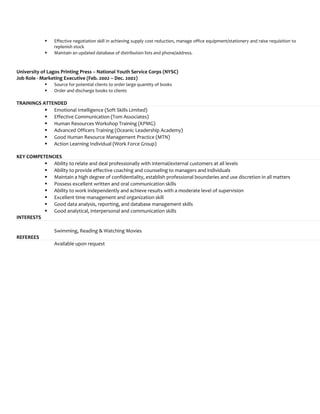  Effective negotiation skill in achieving supply cost reduction, manage office equipment/stationery and raise requisition to
replenish stock
 Maintain an updated database of distribution lists and phone/address.
University of Lagos Printing Press – National Youth Service Corps (NYSC)
Job Role - Marketing Executive (Feb. 2002 – Dec. 2002)
 Source for potential clients to order large quantity of books
 Order and discharge books to clients
TRAININGS ATTENDED
 Emotional Intelligence (Soft Skills Limited)
 Effective Communication (Tom Associates)
 Human Resources Workshop Training (KPMG)
 Advanced Officers Training (Oceanic Leadership Academy)
 Good Human Resource Management Practice (MTN)
 Action Learning Individual (Work Force Group)
KEY COMPETENCIES
 Ability to relate and deal professionally with internal/external customers at all levels
 Ability to provide effective coaching and counseling to managers and individuals
 Maintain a high degree of confidentiality, establish professional boundaries and use discretion in all matters
 Possess excellent written and oral communication skills
 Ability to work independently and achieve results with a moderate level of supervision
 Excellent time management and organization skill
 Good data analysis, reporting, and database management skills
 Good analytical, interpersonal and communication skills
INTERESTS
Swimming, Reading & Watching Movies
REFEREES
Available upon request
 