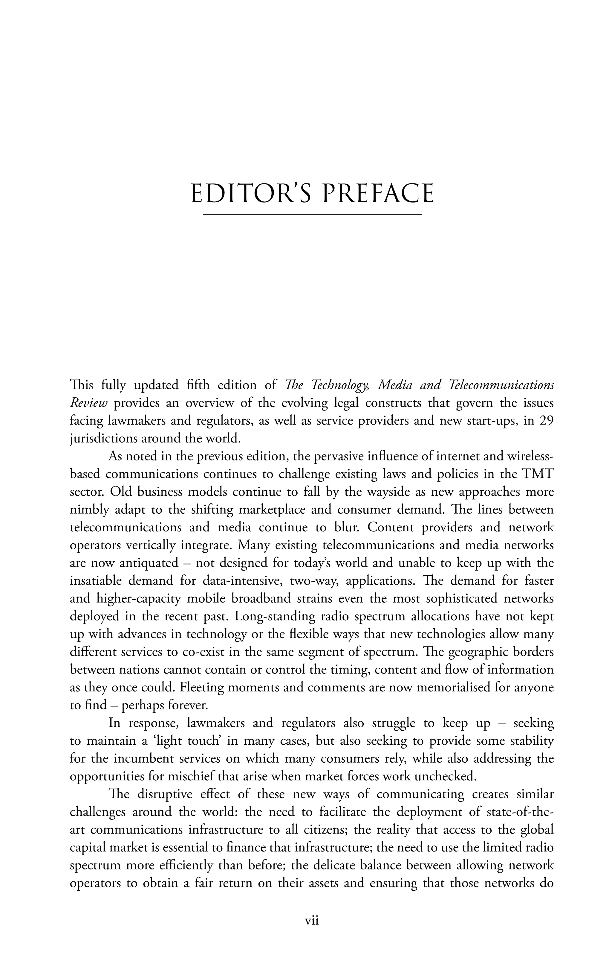 vii
EDITOR’S PREFACE
This fully updated fifth edition of The Technology, Media and Telecommunications
Review provides an overview of the evolving legal constructs that govern the issues
facing lawmakers and regulators, as well as service providers and new start-ups, in 29
jurisdictions around the world.
As noted in the previous edition, the pervasive influence of internet and wireless-
based communications continues to challenge existing laws and policies in the TMT
sector. Old business models continue to fall by the wayside as new approaches more
nimbly adapt to the shifting marketplace and consumer demand. The lines between
telecommunications and media continue to blur. Content providers and network
operators vertically integrate. Many existing telecommunications and media networks
are now antiquated – not designed for today’s world and unable to keep up with the
insatiable demand for data-intensive, two-way, applications. The demand for faster
and higher-capacity mobile broadband strains even the most sophisticated networks
deployed in the recent past. Long-standing radio spectrum allocations have not kept
up with advances in technology or the flexible ways that new technologies allow many
different services to co-exist in the same segment of spectrum. The geographic borders
between nations cannot contain or control the timing, content and flow of information
as they once could. Fleeting moments and comments are now memorialised for anyone
to find – perhaps forever.
In response, lawmakers and regulators also struggle to keep up – seeking
to maintain a ‘light touch’ in many cases, but also seeking to provide some stability
for the incumbent services on which many consumers rely, while also addressing the
opportunities for mischief that arise when market forces work unchecked.
The disruptive effect of these new ways of communicating creates similar
challenges around the world: the need to facilitate the deployment of state-of-the-
art communications infrastructure to all citizens; the reality that access to the global
capital market is essential to finance that infrastructure; the need to use the limited radio
spectrum more efficiently than before; the delicate balance between allowing network
operators to obtain a fair return on their assets and ensuring that those networks do
 