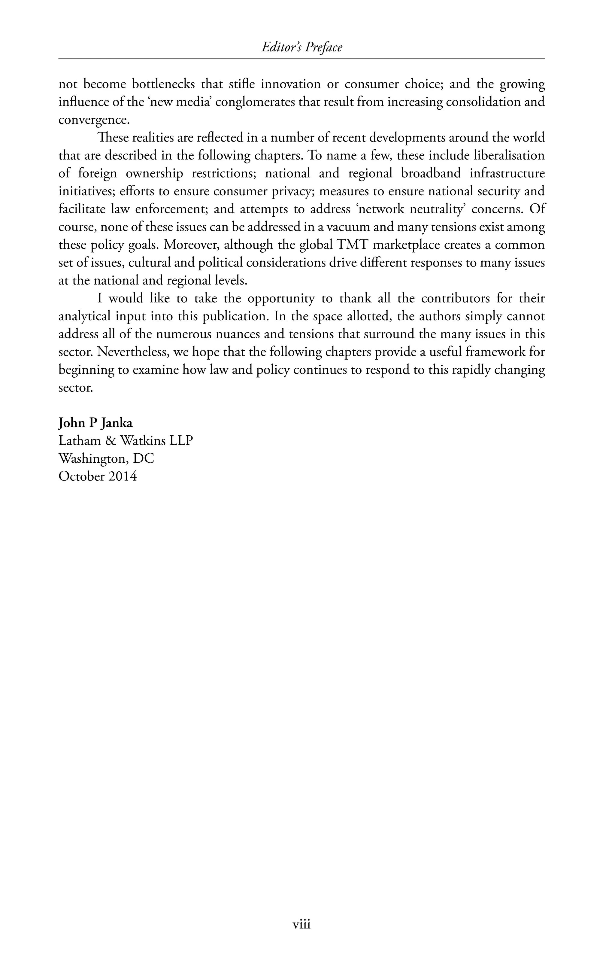 Editor’s Preface
viii
not become bottlenecks that stifle innovation or consumer choice; and the growing
influence of the ‘new media’ conglomerates that result from increasing consolidation and
convergence.
These realities are reflected in a number of recent developments around the world
that are described in the following chapters. To name a few, these include liberalisation
of foreign ownership restrictions; national and regional broadband infrastructure
initiatives; efforts to ensure consumer privacy; measures to ensure national security and
facilitate law enforcement; and attempts to address ‘network neutrality’ concerns. Of
course, none of these issues can be addressed in a vacuum and many tensions exist among
these policy goals. Moreover, although the global TMT marketplace creates a common
set of issues, cultural and political considerations drive different responses to many issues
at the national and regional levels.
I would like to take the opportunity to thank all the contributors for their
analytical input into this publication. In the space allotted, the authors simply cannot
address all of the numerous nuances and tensions that surround the many issues in this
sector. Nevertheless, we hope that the following chapters provide a useful framework for
beginning to examine how law and policy continues to respond to this rapidly changing
sector.
John P Janka
Latham  Watkins LLP
Washington, DC
October 2014
 