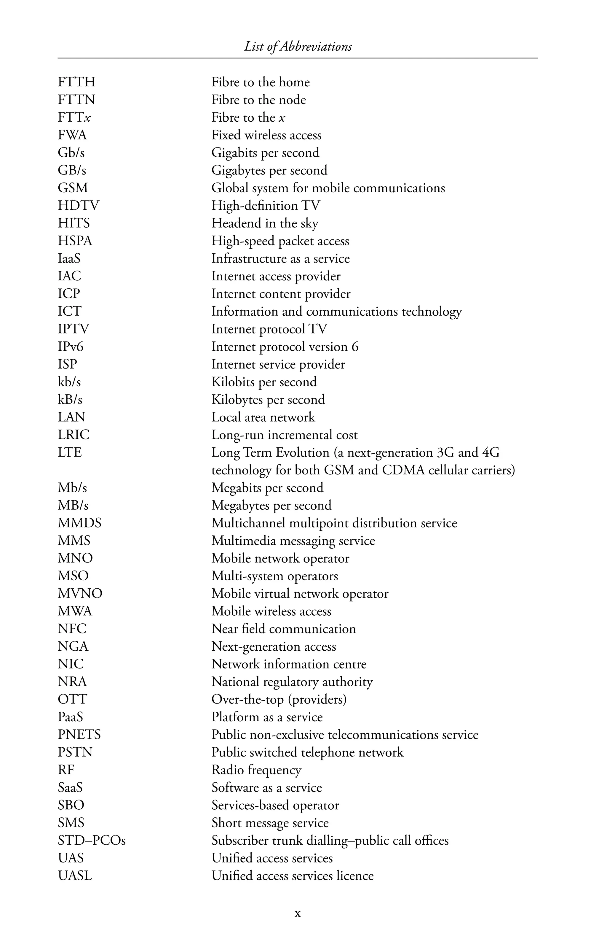 List of Abbreviations
x
FTTH	 Fibre to the home
FTTN	 Fibre to the node
FTTx	 Fibre to the x
FWA	 Fixed wireless access
Gb/s	 Gigabits per second
GB/s	 Gigabytes per second
GSM	 Global system for mobile communications
HDTV	 High-definition TV
HITS	 Headend in the sky
HSPA	 High-speed packet access
IaaS	 Infrastructure as a service
IAC	 Internet access provider
ICP	 Internet content provider
ICT	 Information and communications technology
IPTV	 Internet protocol TV
IPv6	 Internet protocol version 6
ISP	 Internet service provider
kb/s	 Kilobits per second
kB/s	 Kilobytes per second
LAN	 Local area network
LRIC	 Long-run incremental cost
LTE	 Long Term Evolution (a next-generation 3G and 4G
technology for both GSM and CDMA cellular carriers)
Mb/s	 Megabits per second
MB/s	 Megabytes per second
MMDS	 Multichannel multipoint distribution service
MMS	 Multimedia messaging service
MNO	 Mobile network operator
MSO	 Multi-system operators
MVNO	 Mobile virtual network operator
MWA	 Mobile wireless access
NFC	 Near field communication
NGA	 Next-generation access
NIC	 Network information centre
NRA	 National regulatory authority
OTT	 Over-the-top (providers)
PaaS	 Platform as a service
PNETS	 Public non-exclusive telecommunications service
PSTN	 Public switched telephone network
RF	 Radio frequency
SaaS	 Software as a service
SBO	 Services-based operator
SMS	 Short message service
STD–PCOs	 Subscriber trunk dialling–public call offices
UAS	 Unified access services
UASL	 Unified access services licence
 