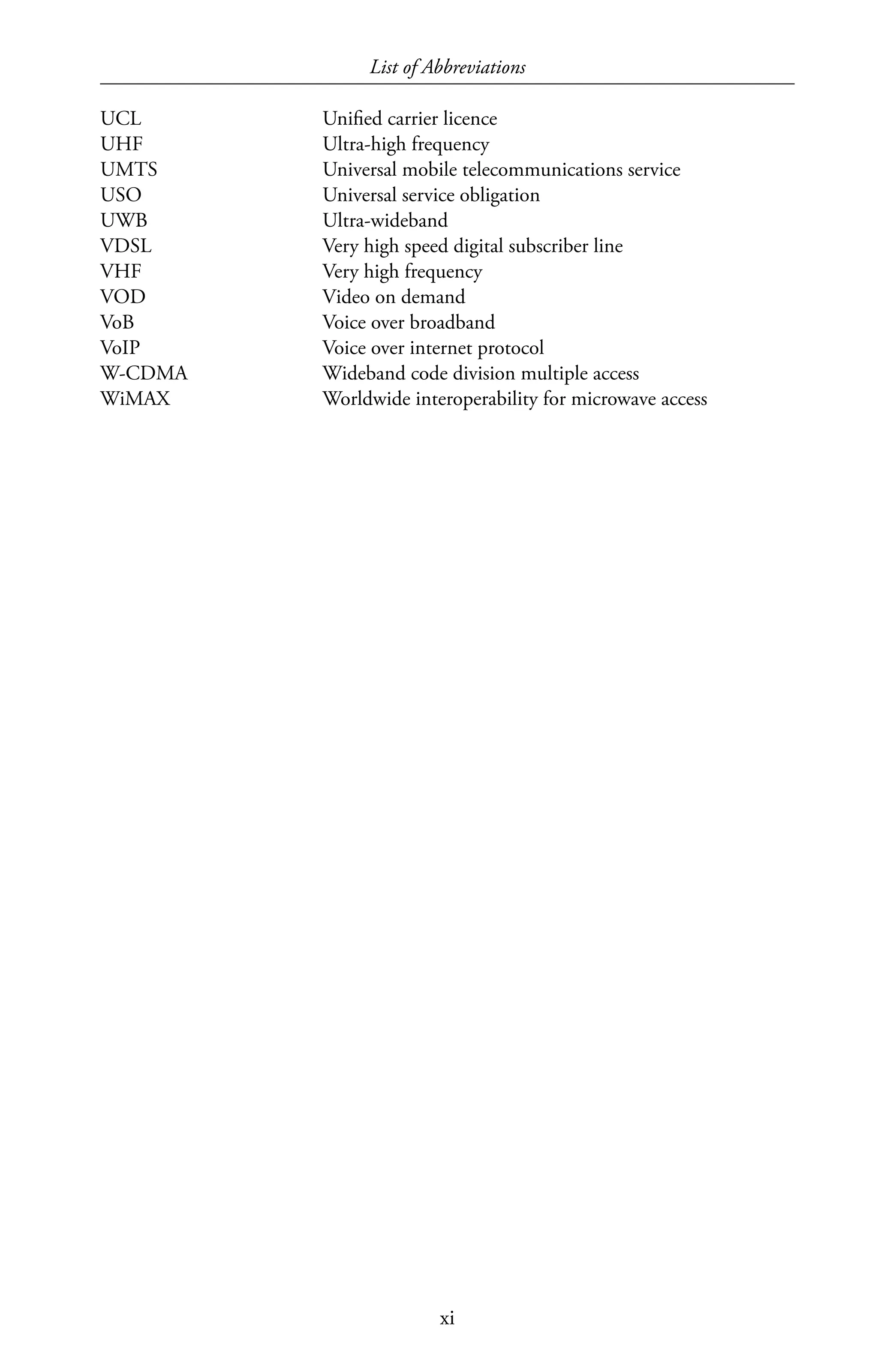 List of Abbreviations
xi
UCL	 Unified carrier licence
UHF	 Ultra-high frequency
UMTS	 Universal mobile telecommunications service
USO	 Universal service obligation
UWB	Ultra-wideband
VDSL	 Very high speed digital subscriber line
VHF	 Very high frequency
VOD	 Video on demand
VoB	 Voice over broadband
VoIP	 Voice over internet protocol
W-CDMA	 Wideband code division multiple access
WiMAX	 Worldwide interoperability for microwave access
 