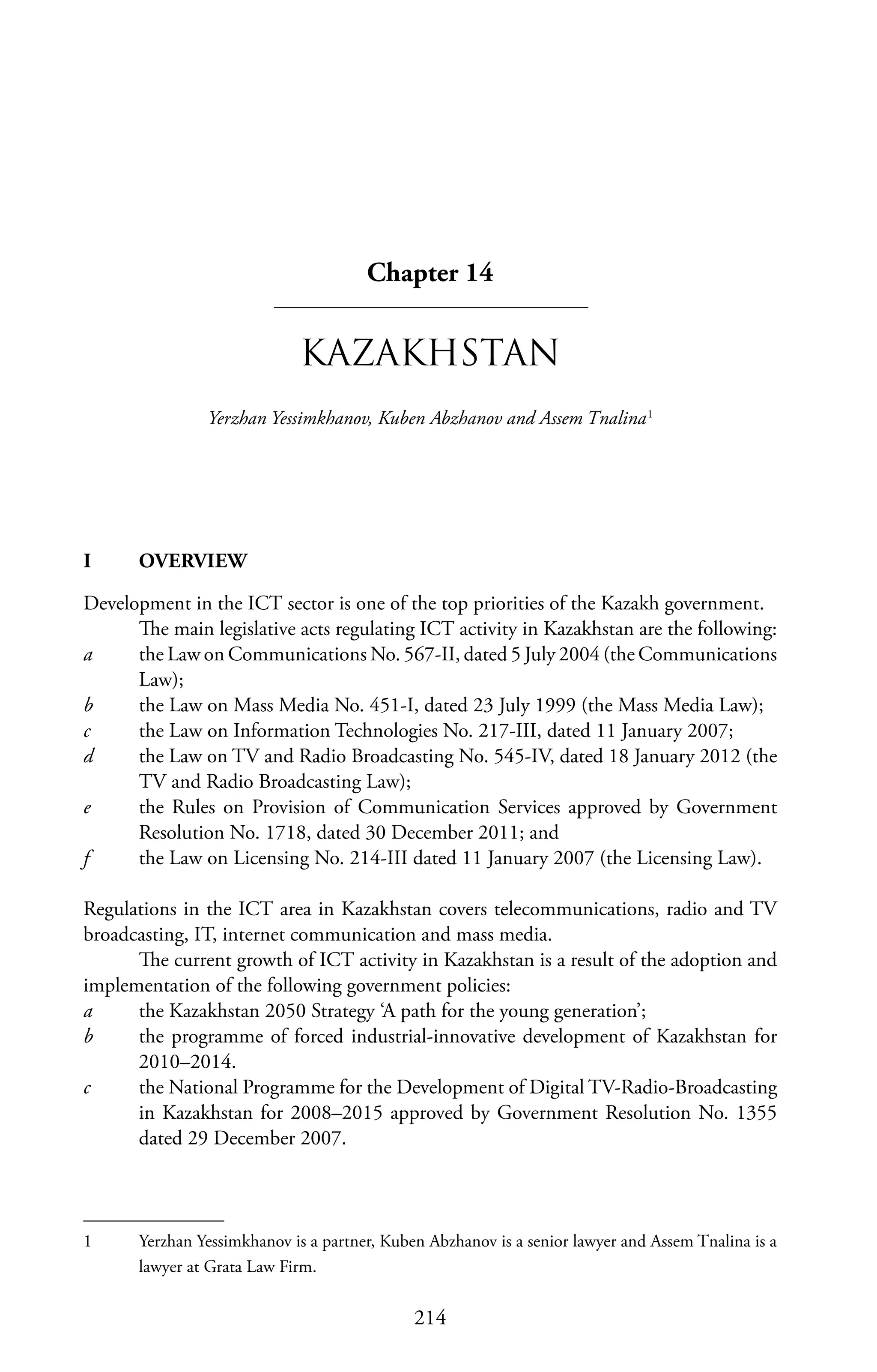 214
Chapter 14
KAZAKHSTAN
Yerzhan Yessimkhanov, Kuben Abzhanov and Assem Tnalina1
I	OVERVIEW
Development in the ICT sector is one of the top priorities of the Kazakh government.
The main legislative acts regulating ICT activity in Kazakhstan are the following:
a	 the Law on Communications No. 567-II, dated 5 July 2004 (the Communications
Law);
b	 the Law on Mass Media No. 451-I, dated 23 July 1999 (the Mass Media Law);
c	 the Law on Information Technologies No. 217-III, dated 11 January 2007;
d	 the Law on TV and Radio Broadcasting No. 545-IV, dated 18 January 2012 (the
TV and Radio Broadcasting Law);
e	 the Rules on Provision of Communication Services approved by Government
Resolution No. 1718, dated 30 December 2011; and
f	 the Law on Licensing No. 214-III dated 11 January 2007 (the Licensing Law).
Regulations in the ICT area in Kazakhstan covers telecommunications, radio and TV
broadcasting, IT, internet communication and mass media.
The current growth of ICT activity in Kazakhstan is a result of the adoption and
implementation of the following government policies:
a	 the Kazakhstan 2050 Strategy ‘A path for the young generation’;
b	 the programme of forced industrial-innovative development of Kazakhstan for
2010–2014.
c	 the National Programme for the Development of Digital TV-Radio-Broadcasting
in Kazakhstan for 2008–2015 approved by Government Resolution No. 1355
dated 29 December 2007.
1	 Yerzhan Yessimkhanov is a partner, Kuben Abzhanov is a senior lawyer and Assem Tnalina is a
lawyer at Grata Law Firm.
 