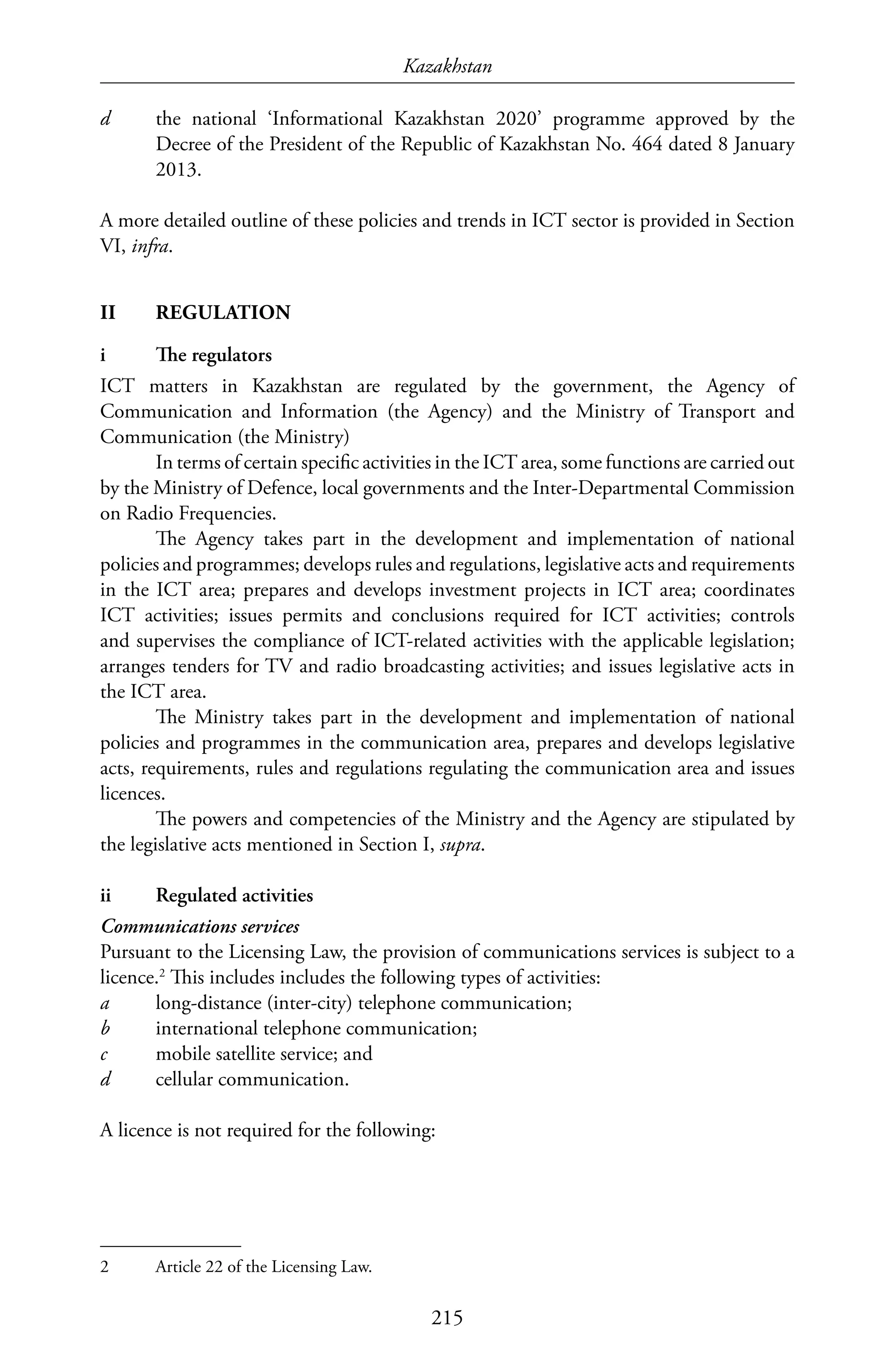 Kazakhstan
215
d	 the national ‘Informational Kazakhstan 2020’ programme approved by the
Decree of the President of the Republic of Kazakhstan No. 464 dated 8 January
2013.
A more detailed outline of these policies and trends in ICT sector is provided in Section
VI, infra.
II	REGULATION
i	 The regulators
ICT matters in Kazakhstan are regulated by the government, the Agency of
Communication and Information (the Agency) and the Ministry of Transport and
Communication (the Ministry)
In terms of certain specific activities in the ICT area, some functions are carried out
by the Ministry of Defence, local governments and the Inter-Departmental Commission
on Radio Frequencies.
The Agency takes part in the development and implementation of national
policies and programmes; develops rules and regulations, legislative acts and requirements
in the ICT area; prepares and develops investment projects in ICT area; coordinates
ICT activities; issues permits and conclusions required for ICT activities; controls
and supervises the compliance of ICT-related activities with the applicable legislation;
arranges tenders for TV and radio broadcasting activities; and issues legislative acts in
the ICT area.
The Ministry takes part in the development and implementation of national
policies and programmes in the communication area, prepares and develops legislative
acts, requirements, rules and regulations regulating the communication area and issues
licences.
The powers and competencies of the Ministry and the Agency are stipulated by
the legislative acts mentioned in Section I, supra.
ii	 Regulated activities
Communications services
Pursuant to the Licensing Law, the provision of communications services is subject to a
licence.2
This includes includes the following types of activities:
a	 long-distance (inter-city) telephone communication;
b	 international telephone communication;
c	 mobile satellite service; and
d	 cellular communication.
A licence is not required for the following:
2	 Article 22 of the Licensing Law.
 
