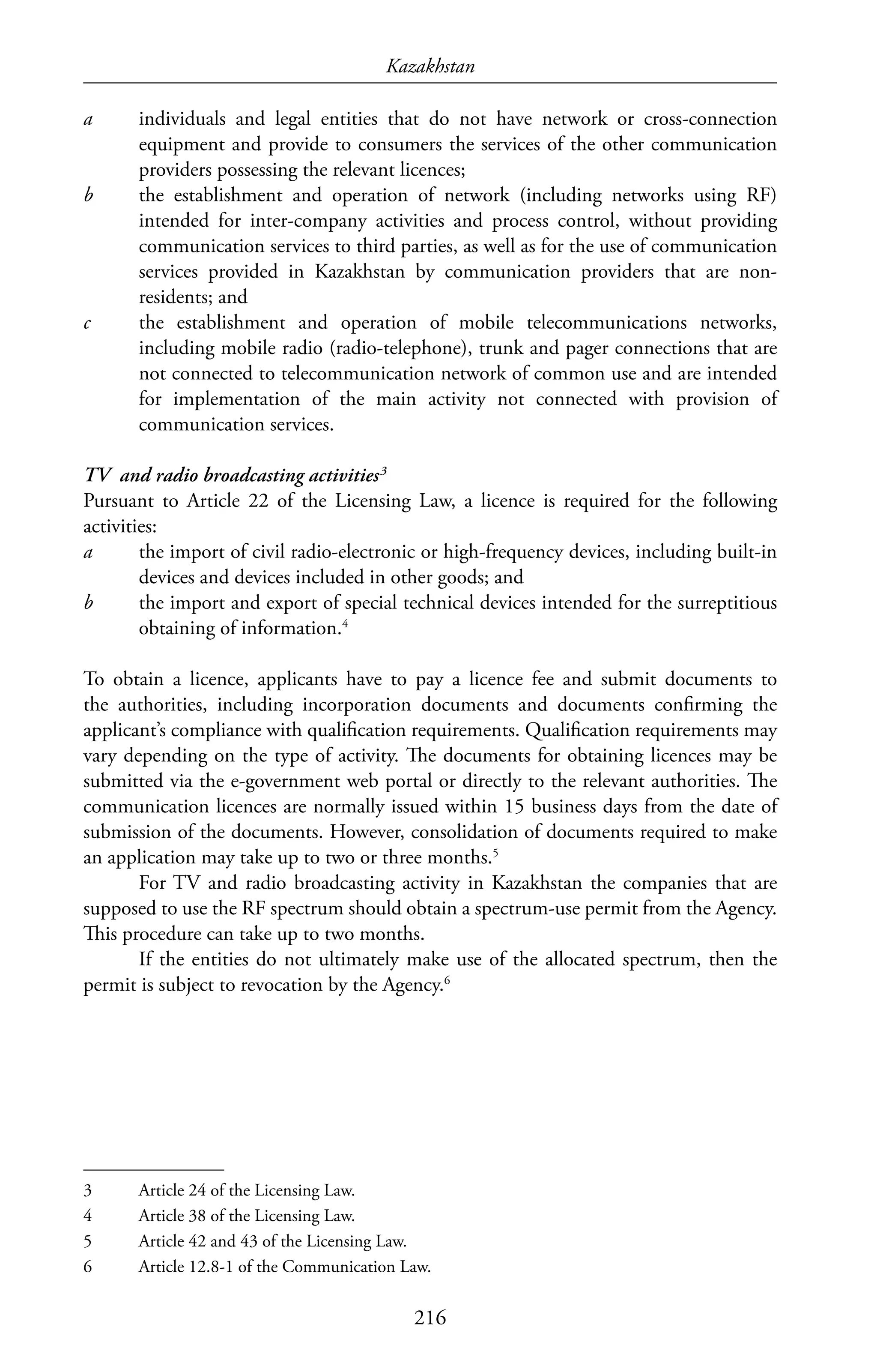Kazakhstan
216
a	 individuals and legal entities that do not have network or cross-connection
equipment and provide to consumers the services of the other communication
providers possessing the relevant licences;
b	 the establishment and operation of network (including networks using RF)
intended for inter-company activities and process control, without providing
communication services to third parties, as well as for the use of communication
services provided in Kazakhstan by communication providers that are non-
residents; and
c	 the establishment and operation of mobile telecommunications networks,
including mobile radio (radio-telephone), trunk and pager connections that are
not connected to telecommunication network of common use and are intended
for implementation of the main activity not connected with provision of
communication services.
TV and radio broadcasting activities3
Pursuant to Article 22 of the Licensing Law, a licence is required for the following
activities:
a	 the import of civil radio-electronic or high-frequency devices, including built-in
devices and devices included in other goods; and
b	 the import and export of special technical devices intended for the surreptitious
obtaining of information.4
To obtain a licence, applicants have to pay a licence fee and submit documents to
the authorities, including incorporation documents and documents confirming the
applicant’s compliance with qualification requirements. Qualification requirements may
vary depending on the type of activity. The documents for obtaining licences may be
submitted via the e-government web portal or directly to the relevant authorities. The
communication licences are normally issued within 15 business days from the date of
submission of the documents. However, consolidation of documents required to make
an application may take up to two or three months.5
For TV and radio broadcasting activity in Kazakhstan the companies that are
supposed to use the RF spectrum should obtain a spectrum-use permit from the Agency.
This procedure can take up to two months.
If the entities do not ultimately make use of the allocated spectrum, then the
permit is subject to revocation by the Agency.6
3	 Article 24 of the Licensing Law.
4	 Article 38 of the Licensing Law.
5	 Article 42 and 43 of the Licensing Law.
6	 Article 12.8-1 of the Communication Law.
 