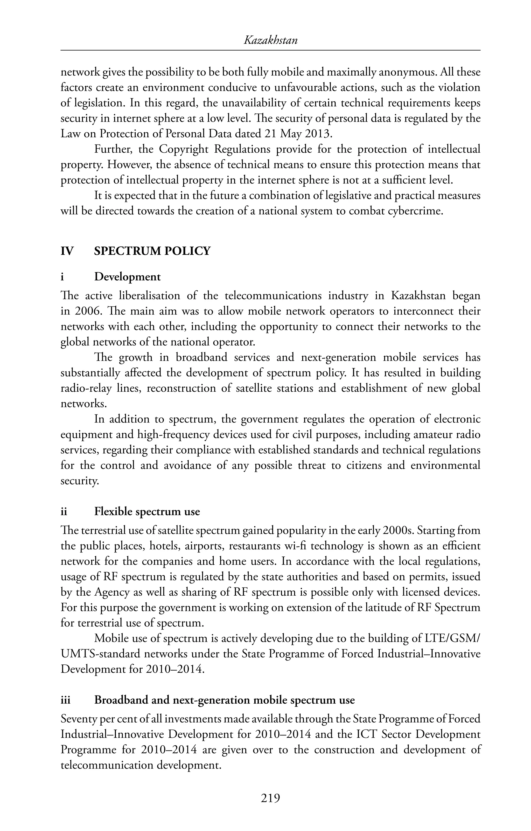Kazakhstan
219
network gives the possibility to be both fully mobile and maximally anonymous. All these
factors create an environment conducive to unfavourable actions, such as the violation
of legislation. In this regard, the unavailability of certain technical requirements keeps
security in internet sphere at a low level. The security of personal data is regulated by the
Law on Protection of Personal Data dated 21 May 2013.
Further, the Copyright Regulations provide for the protection of intellectual
property. However, the absence of technical means to ensure this protection means that
protection of intellectual property in the internet sphere is not at a sufficient level.
It is expected that in the future a combination of legislative and practical measures
will be directed towards the creation of a national system to combat cybercrime.
IV	 SPECTRUM POLICY
i	Development
The active liberalisation of the telecommunications industry in Kazakhstan began
in 2006. The main aim was to allow mobile network operators to interconnect their
networks with each other, including the opportunity to connect their networks to the
global networks of the national operator.
The growth in broadband services and next-generation mobile services has
substantially affected the development of spectrum policy. It has resulted in building
radio-relay lines, reconstruction of satellite stations and establishment of new global
networks.
In addition to spectrum, the government regulates the operation of electronic
equipment and high-frequency devices used for civil purposes, including amateur radio
services, regarding their compliance with established standards and technical regulations
for the control and avoidance of any possible threat to citizens and environmental
security.
ii	 Flexible spectrum use
The terrestrial use of satellite spectrum gained popularity in the early 2000s. Starting from
the public places, hotels, airports, restaurants wi-fi technology is shown as an efficient
network for the companies and home users. In accordance with the local regulations,
usage of RF spectrum is regulated by the state authorities and based on permits, issued
by the Agency as well as sharing of RF spectrum is possible only with licensed devices.
For this purpose the government is working on extension of the latitude of RF Spectrum
for terrestrial use of spectrum.
Mobile use of spectrum is actively developing due to the building of LTE/GSM/
UMTS-standard networks under the State Programme of Forced Industrial–Innovative
Development for 2010–2014.
iii	 Broadband and next-generation mobile spectrum use
Seventy per cent of all investments made available through the State Programme of Forced
Industrial–Innovative Development for 2010–2014 and the ICT Sector Development
Programme for 2010–2014 are given over to the construction and development of
telecommunication development.
 