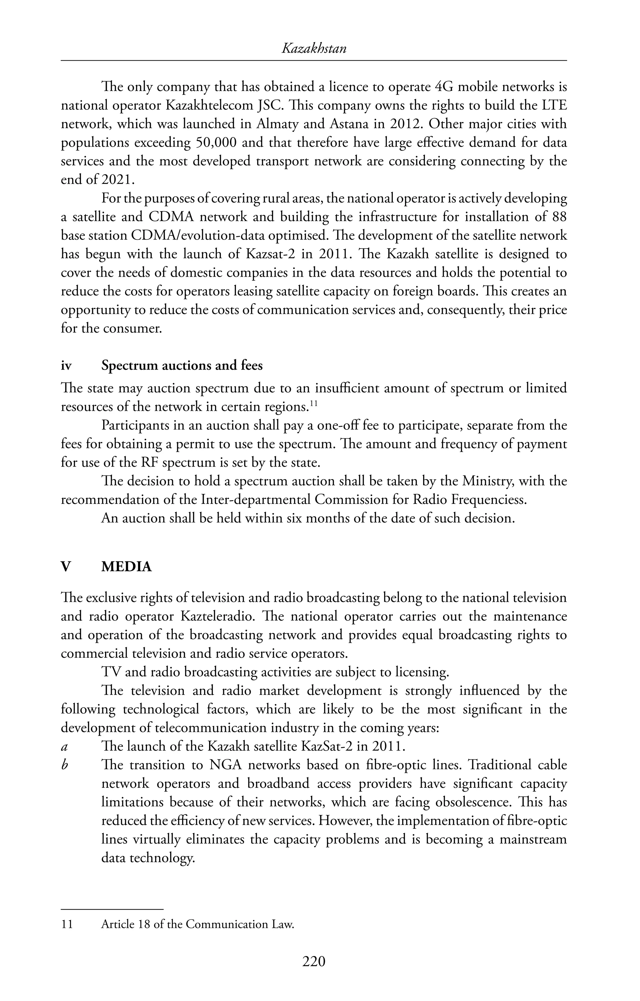 Kazakhstan
220
The only company that has obtained a licence to operate 4G mobile networks is
national operator Kazakhtelecom JSC. This company owns the rights to build the LTE
network, which was launched in Almaty and Astana in 2012. Other major cities with
populations exceeding 50,000 and that therefore have large effective demand for data
services and the most developed transport network are considering connecting by the
end of 2021.
For the purposes of covering rural areas, the national operator is actively developing
a satellite and CDMA network and building the infrastructure for installation of 88
base station CDMA/evolution-data optimised. The development of the satellite network
has begun with the launch of Kazsat-2 in 2011. The Kazakh satellite is designed to
cover the needs of domestic companies in the data resources and holds the potential to
reduce the costs for operators leasing satellite capacity on foreign boards. This creates an
opportunity to reduce the costs of communication services and, consequently, their price
for the consumer.
iv	 Spectrum auctions and fees
The state may auction spectrum due to an insufficient amount of spectrum or limited
resources of the network in certain regions.11
Participants in an auction shall pay a one-off fee to participate, separate from the
fees for obtaining a permit to use the spectrum. The amount and frequency of payment
for use of the RF spectrum is set by the state.
The decision to hold a spectrum auction shall be taken by the Ministry, with the
recommendation of the Inter-departmental Commission for Radio Frequenciess.
An auction shall be held within six months of the date of such decision.
V	MEDIA
The exclusive rights of television and radio broadcasting belong to the national television
and radio operator Kazteleradio. The national operator carries out the maintenance
and operation of the broadcasting network and provides equal broadcasting rights to
commercial television and radio service operators.
TV and radio broadcasting activities are subject to licensing.
The television and radio market development is strongly influenced by the
following technological factors, which are likely to be the most significant in the
development of telecommunication industry in the coming years:
a	 The launch of the Kazakh satellite KazSat-2 in 2011.
b	 The transition to NGA networks based on fibre-optic lines. Traditional cable
network operators and broadband access providers have significant capacity
limitations because of their networks, which are facing obsolescence. This has
reduced the efficiency of new services. However, the implementation of fibre-optic
lines virtually eliminates the capacity problems and is becoming a mainstream
data technology.
11	 Article 18 of the Communication Law.
 